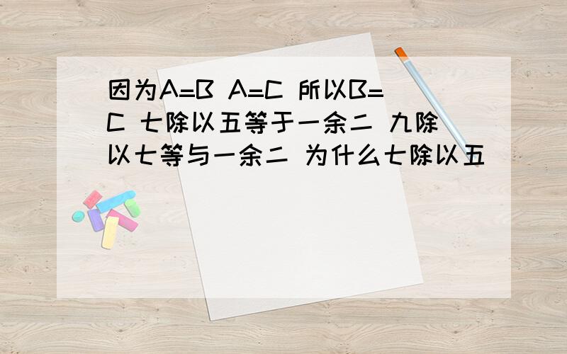 因为A=B A=C 所以B=C 七除以五等于一余二 九除以七等与一余二 为什么七除以五