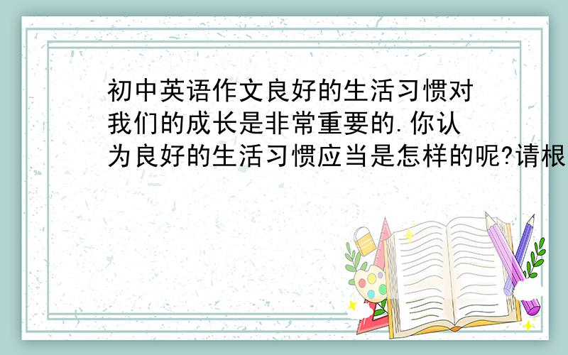 初中英语作文良好的生活习惯对我们的成长是非常重要的.你认为良好的生活习惯应当是怎样的呢?请根据下面的要点提示,写一篇80