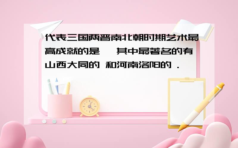 代表三国两晋南北朝时期艺术最高成就的是 ,其中最著名的有山西大同的 和河南洛阳的 .