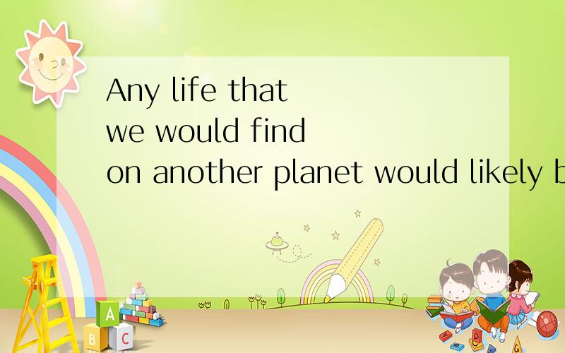 Any life that we would find on another planet would likely b