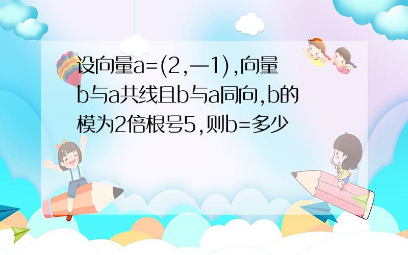 设向量a=(2,—1),向量b与a共线且b与a同向,b的模为2倍根号5,则b=多少