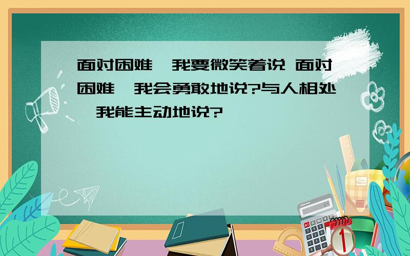 面对困难,我要微笑着说 面对困难,我会勇敢地说?与人相处,我能主动地说?