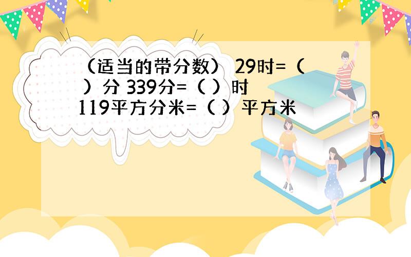 （适当的带分数） 29时=（ ）分 339分=（ ）时 119平方分米=（ ）平方米