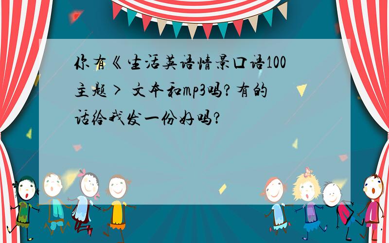 你有《生活英语情景口语100主题> 文本和mp3吗?有的话给我发一份好吗?