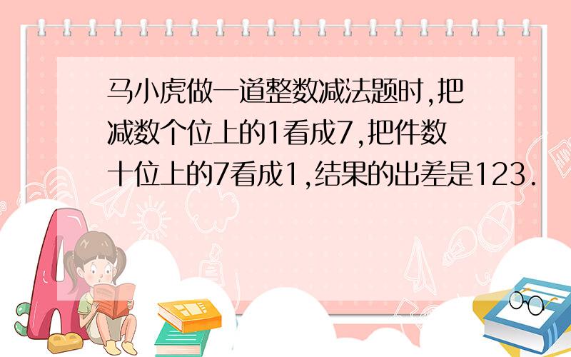 马小虎做一道整数减法题时,把减数个位上的1看成7,把件数十位上的7看成1,结果的出差是123.