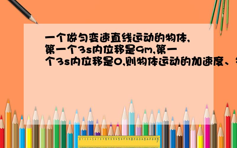 一个做匀变速直线运动的物体,第一个3s内位移是9m,第一个3s内位移是0,则物体运动的加速度、初速度为多少?