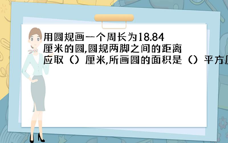 用圆规画一个周长为18.84厘米的圆,圆规两脚之间的距离应取（）厘米,所画圆的面积是（）平方厘米．