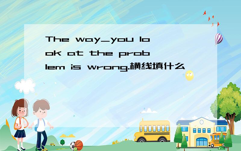 The way_you look at the problem is wrong.横线填什么