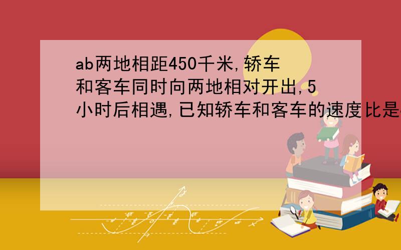 ab两地相距450千米,轿车和客车同时向两地相对开出,5小时后相遇,已知轿车和客车的速度比是4:3