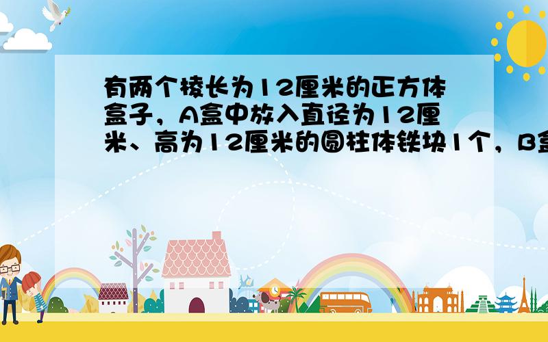 有两个棱长为12厘米的正方体盒子，A盒中放入直径为12厘米、高为12厘米的圆柱体铁块1个，B盒中放入直径为6厘米、高为1