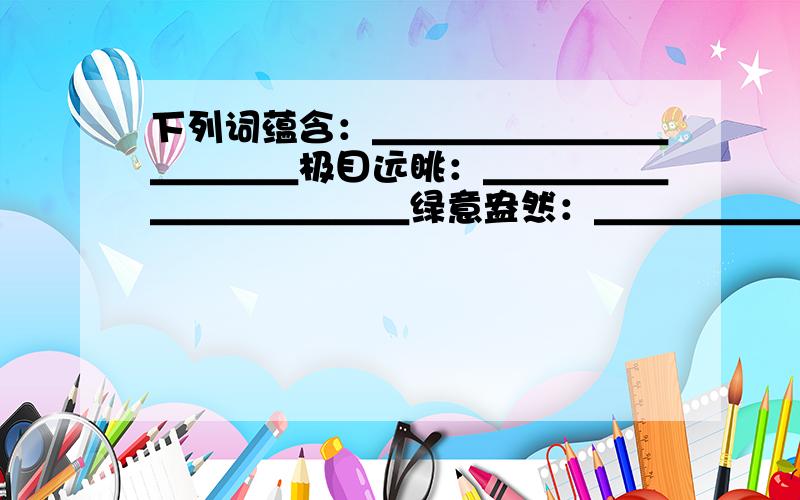 下列词蕴含：＿＿＿＿＿＿＿＿＿＿＿＿极目远眺：＿＿＿＿＿＿＿＿＿＿＿＿绿意盎然：＿＿＿＿＿＿＿＿＿＿＿＿＿仪态端庄：＿＿