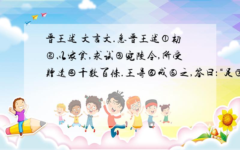 晋王述 文言文.急晋王述①初②以家贫,求试③宛陵令,所受赠遗④千数百条.王导⑤戒⑥之,答曰：“足⑦自当止.”时人未达也.