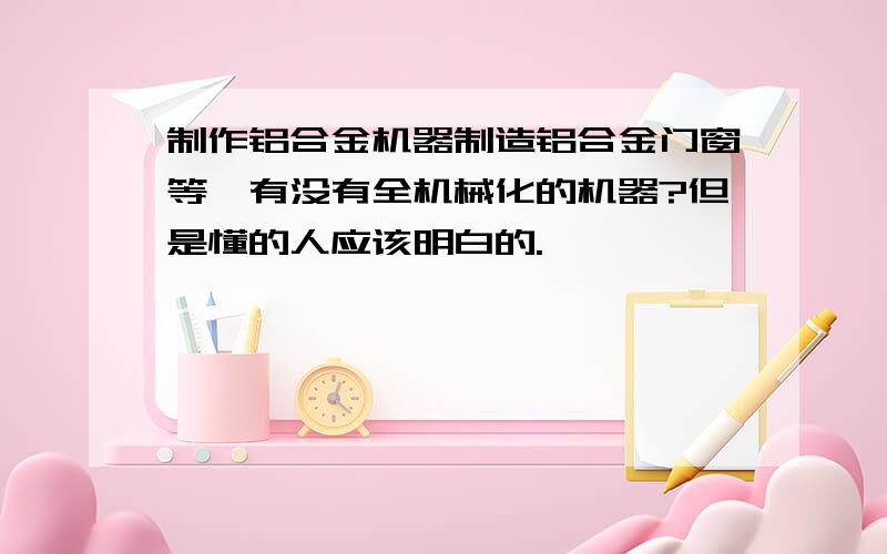 制作铝合金机器制造铝合金门窗等,有没有全机械化的机器?但是懂的人应该明白的.