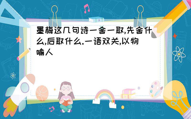 墨梅这几句诗一舍一取,先舍什么,后取什么.一语双关,以物喻人