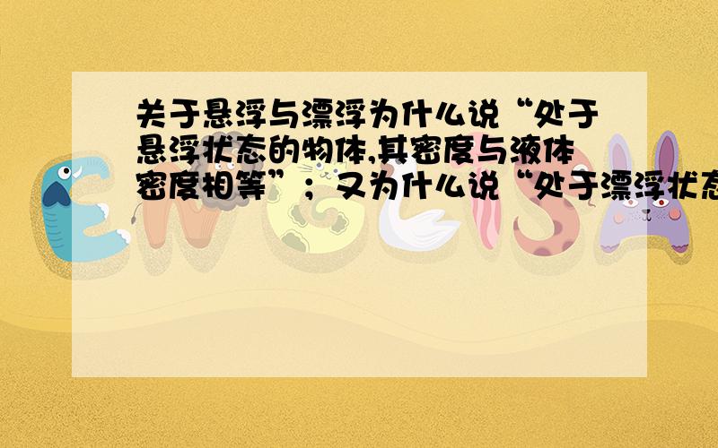 关于悬浮与漂浮为什么说“处于悬浮状态的物体,其密度与液体密度相等”；又为什么说“处于漂浮状态的物体,其密度小于液体密度”