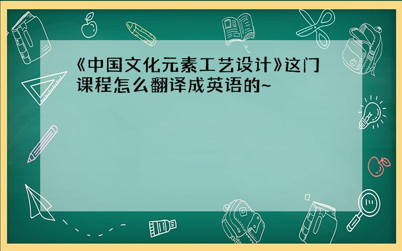 《中国文化元素工艺设计》这门课程怎么翻译成英语的~