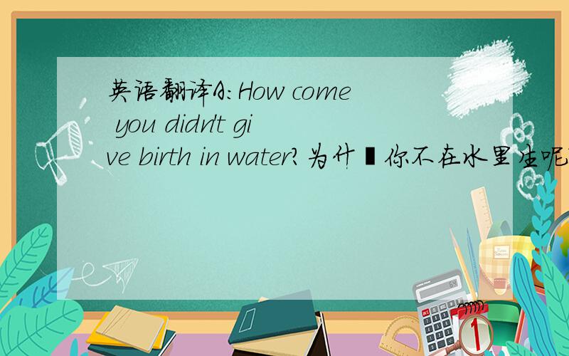 英语翻译A：How come you didn't give birth in water?为什麽你不在水里生呢?B：W