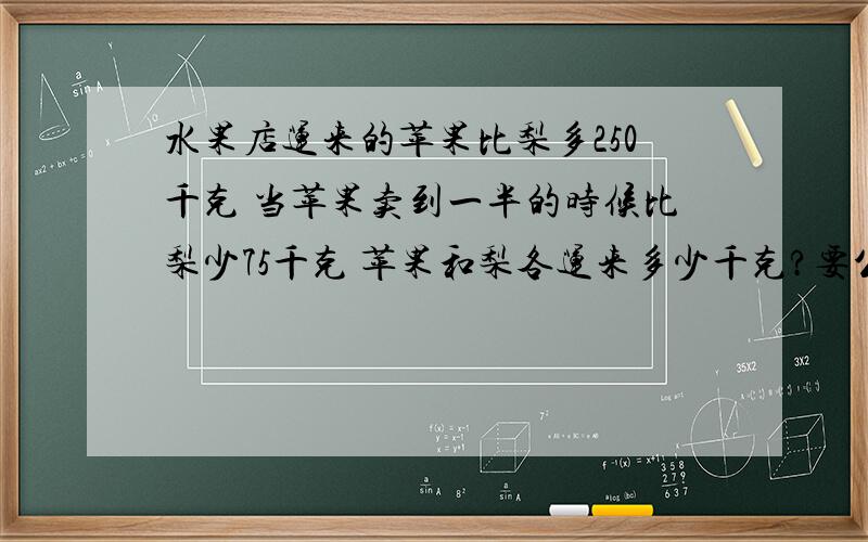 水果店运来的苹果比梨多250千克 当苹果卖到一半的时候比梨少75千克 苹果和梨各运来多少千克?要公式!