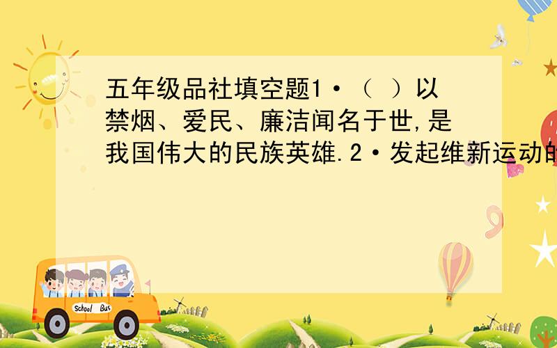 五年级品社填空题1·（ ）以禁烟、爱民、廉洁闻名于世,是我国伟大的民族英雄.2·发起维新运动的领袖人物是（ ）.3·中国