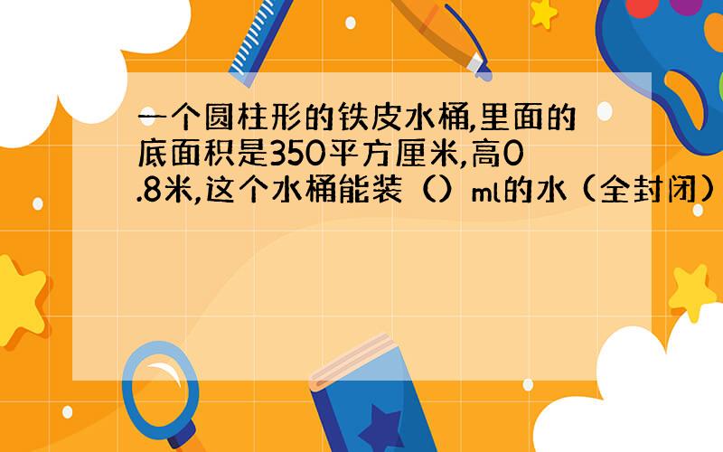 一个圆柱形的铁皮水桶,里面的底面积是350平方厘米,高0.8米,这个水桶能装（）ml的水 (全封闭)