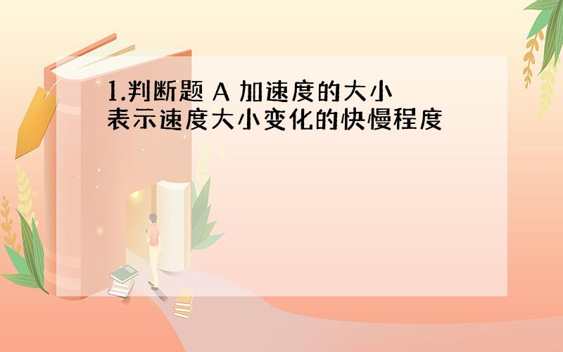 1.判断题 A 加速度的大小表示速度大小变化的快慢程度