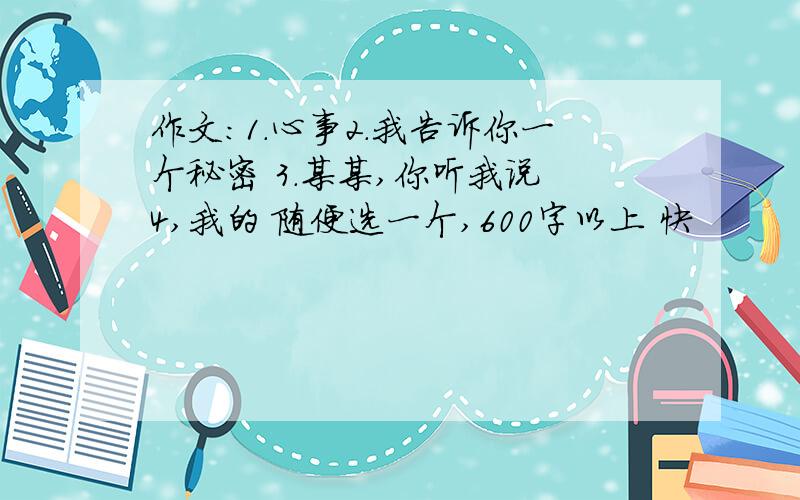 作文：1.心事2.我告诉你一个秘密 3.某某,你听我说 4,我的 随便选一个,600字以上 快