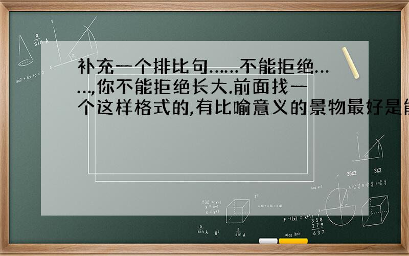 补充一个排比句……不能拒绝……,你不能拒绝长大.前面找一个这样格式的,有比喻意义的景物最好是能体现一种成长的（如花不能拒