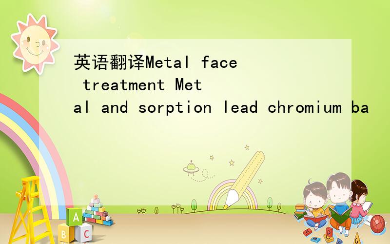 英语翻译Metal face treatment Metal and sorption lead chromium ba