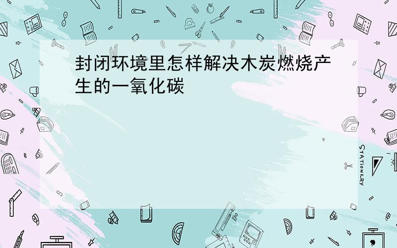 封闭环境里怎样解决木炭燃烧产生的一氧化碳