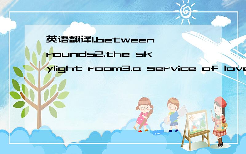 英语翻译1.between rounds2.the skylight room3.a service of love4.