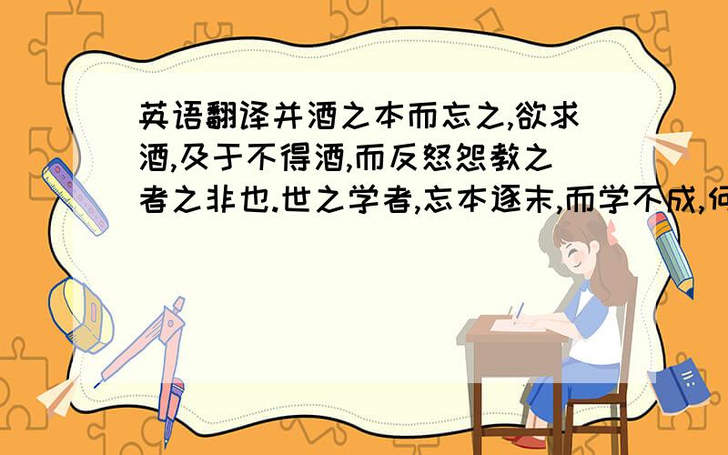 英语翻译并酒之本而忘之,欲求酒,及于不得酒,而反怒怨教之者之非也.世之学者,忘本逐末,而学不成,何异于是!