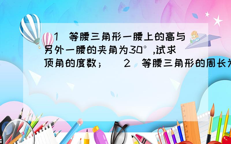 （1）等腰三角形一腰上的高与另外一腰的夹角为30°,试求顶角的度数； （2）等腰三角形的周长为30,一腰上