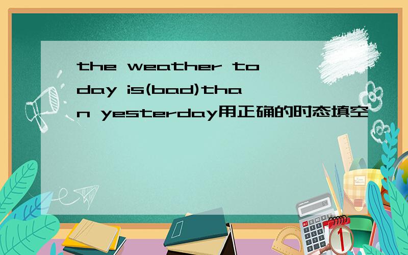 the weather today is(bad)than yesterday用正确的时态填空