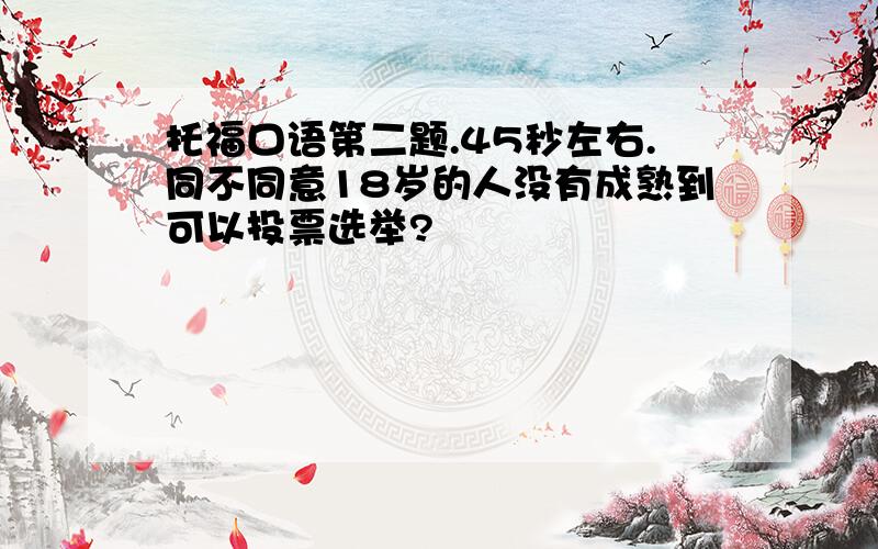 托福口语第二题.45秒左右.同不同意18岁的人没有成熟到可以投票选举?