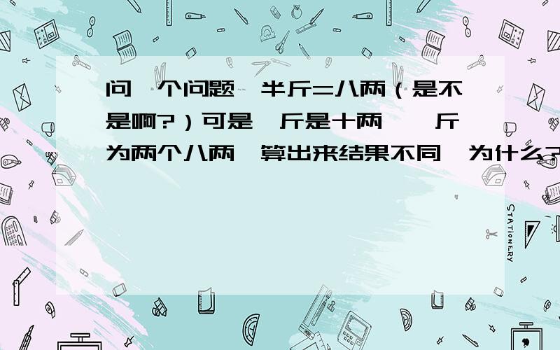 问一个问题,半斤=八两（是不是啊?）可是一斤是十两,一斤为两个八两,算出来结果不同,为什么?