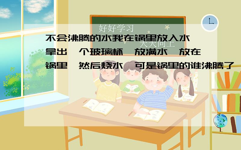 不会沸腾的水我在锅里放入水,拿出一个玻璃杯,放满水,放在锅里,然后烧水,可是锅里的谁沸腾了,可杯子里的却没有,这是为什么