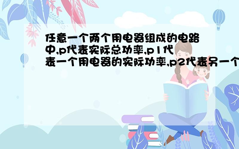 任意一个两个用电器组成的电路中,p代表实际总功率,p1代表一个用电器的实际功率,p2代表另一个用电器的实际功率,则p=p