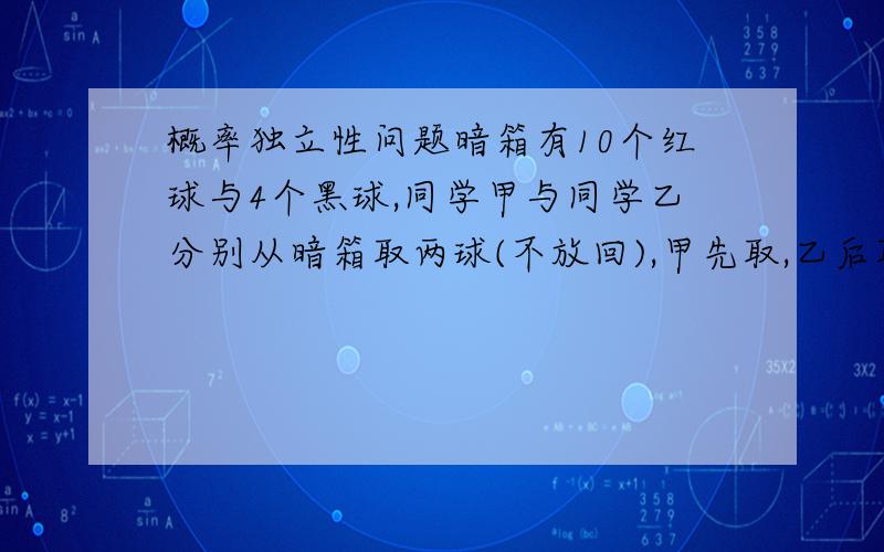 概率独立性问题暗箱有10个红球与4个黑球,同学甲与同学乙分别从暗箱取两球(不放回),甲先取,乙后取,若已知甲取得一红一黑