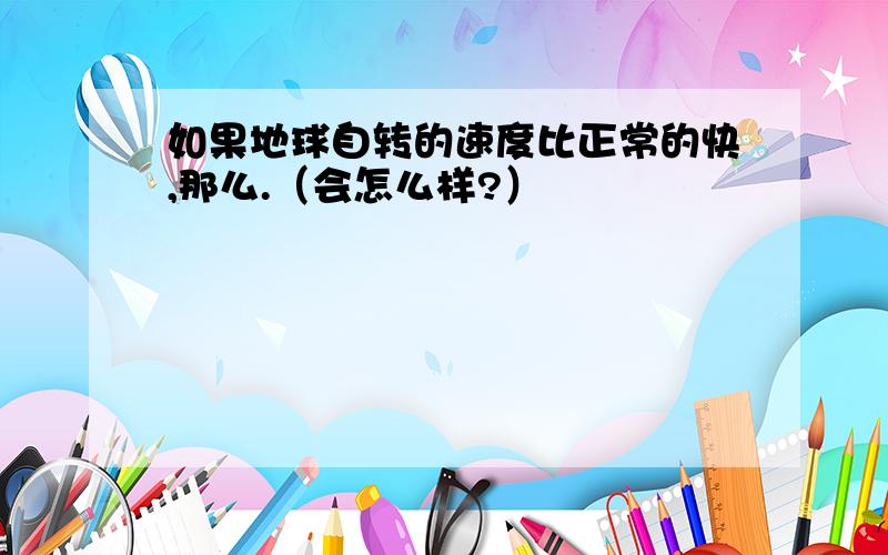 如果地球自转的速度比正常的快,那么.（会怎么样?）