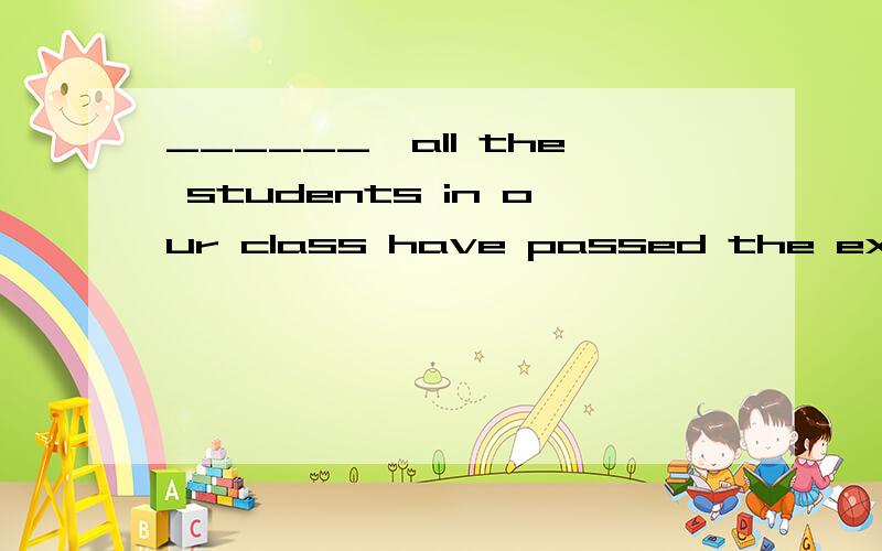 ______,all the students in our class have passed the exam