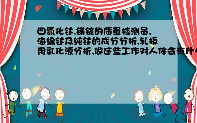 四氯化钛,镁锭的质量检测员,海绵钛及纯钛的成分分析,轧板用乳化液分析,做这些工作对人体会有什么危害吗