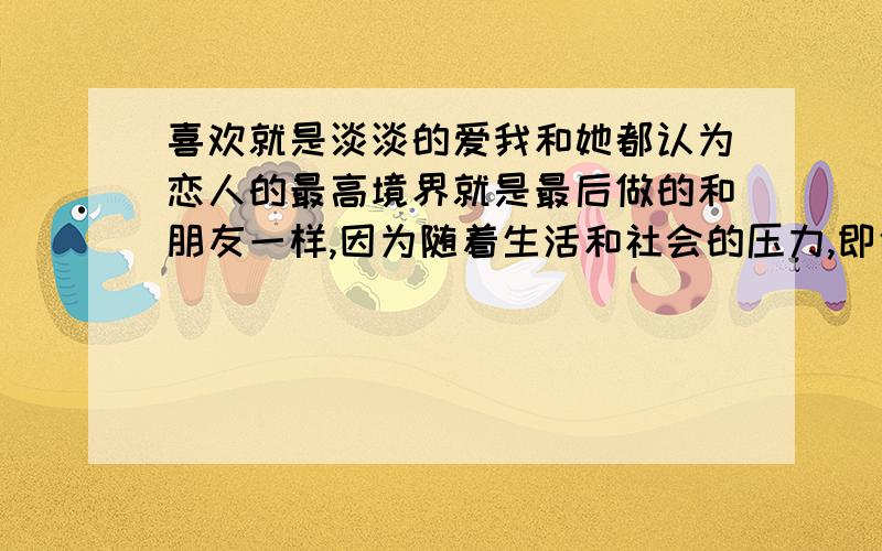 喜欢就是淡淡的爱我和她都认为恋人的最高境界就是最后做的和朋友一样,因为随着生活和社会的压力,即使再相爱的感情或许最后也变