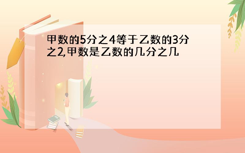 甲数的5分之4等于乙数的3分之2,甲数是乙数的几分之几