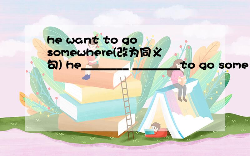 he want to go somewhere(改为同义句) he________ ________to go some