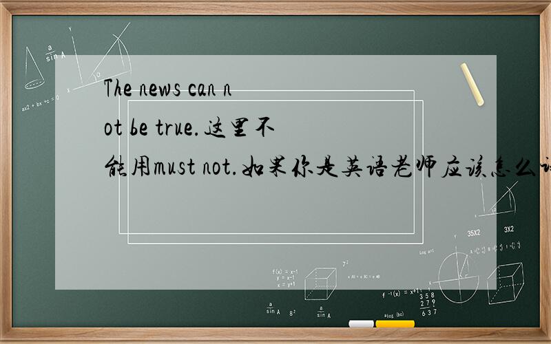 The news can not be true.这里不能用must not.如果你是英语老师应该怎么讲解