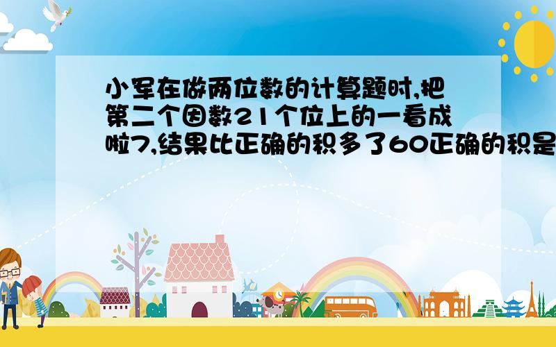 小军在做两位数的计算题时,把第二个因数21个位上的一看成啦7,结果比正确的积多了60正确的积是多少