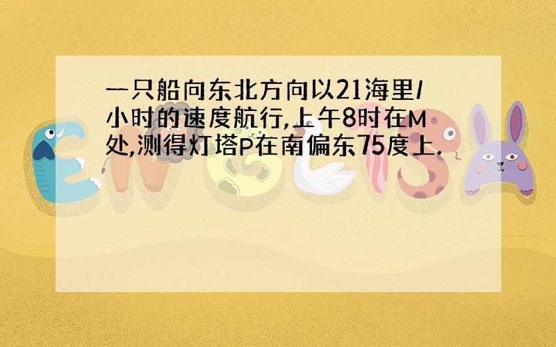 一只船向东北方向以21海里/小时的速度航行,上午8时在M处,测得灯塔P在南偏东75度上.