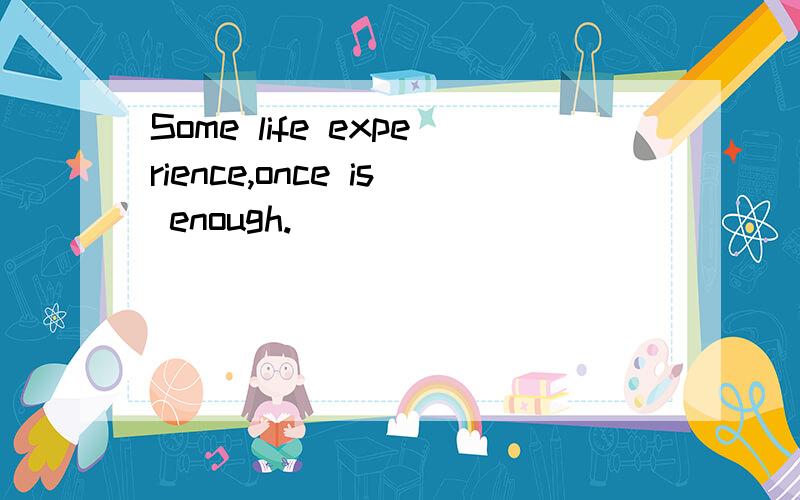 Some life experience,once is enough.