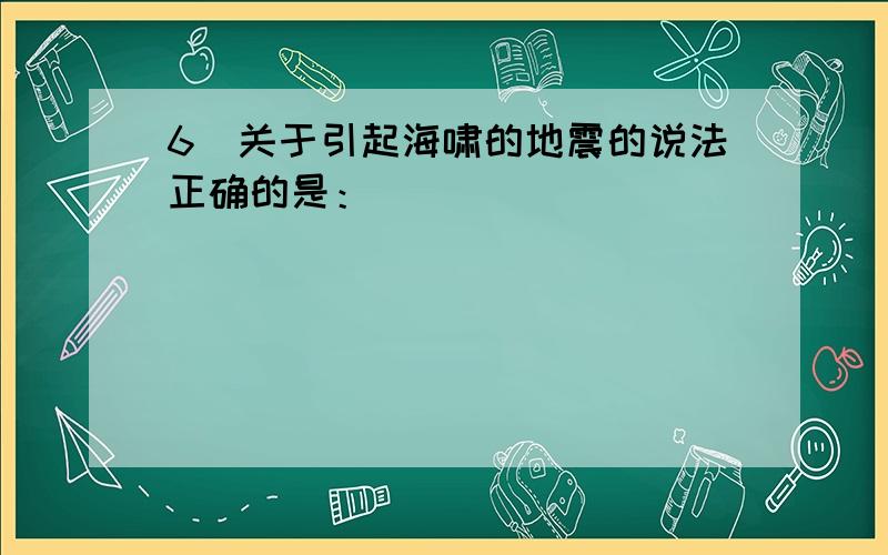 6．关于引起海啸的地震的说法正确的是：