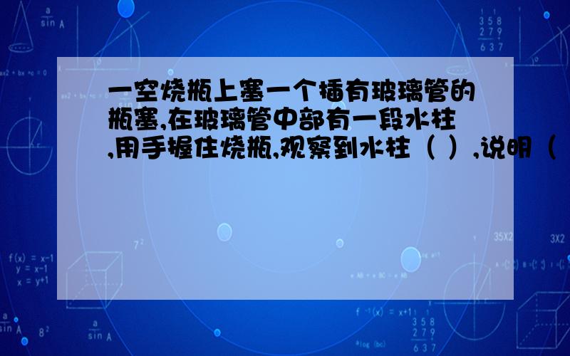 一空烧瓶上塞一个插有玻璃管的瓶塞,在玻璃管中部有一段水柱,用手握住烧瓶,观察到水柱（ ）,说明（ ）